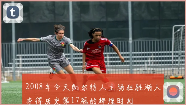 2008年今天凯尔特人主场狂胜湖人夺得历史第17冠的辉煌时刻