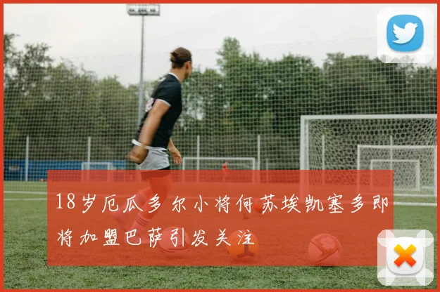 18岁厄瓜多尔小将何苏埃凯塞多即将加盟巴萨引发关注