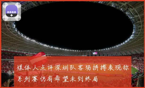 媒体人点评深圳队客场拼搏表现称系列赛仍有希望未到终局