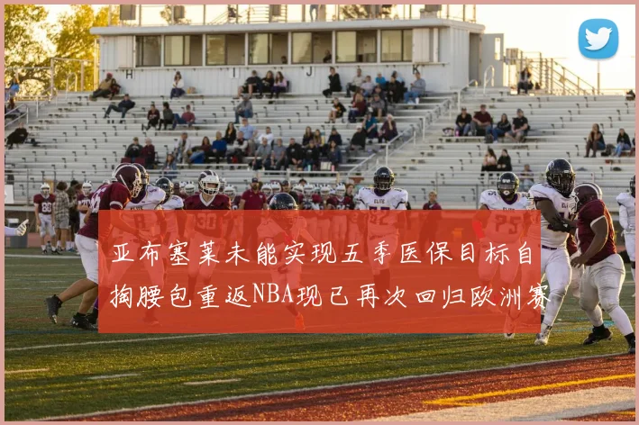 亚布塞莱未能实现五季医保目标自掏腰包重返NBA现已再次回归欧洲赛场