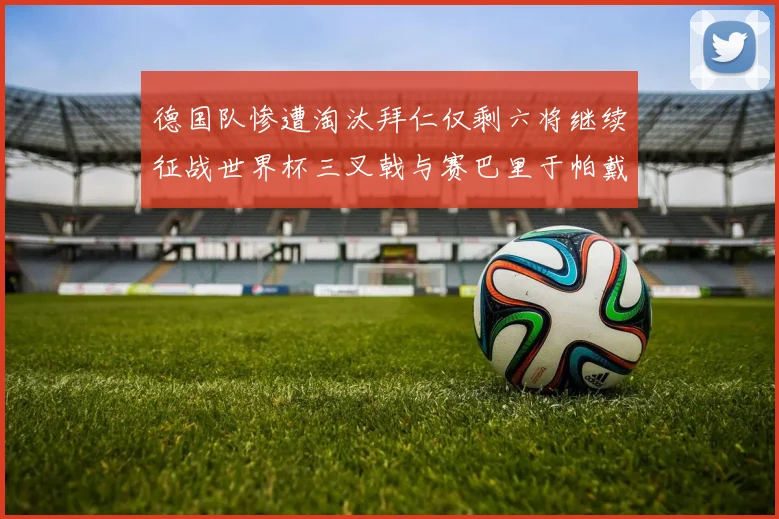 德国队惨遭淘汰拜仁仅剩六将继续征战世界杯三叉戟与赛巴里于帕戴维斯携手出战