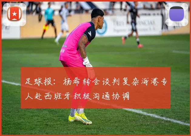 足球报：杨希转会谈判复杂海港专人赴西班牙积极沟通协调
