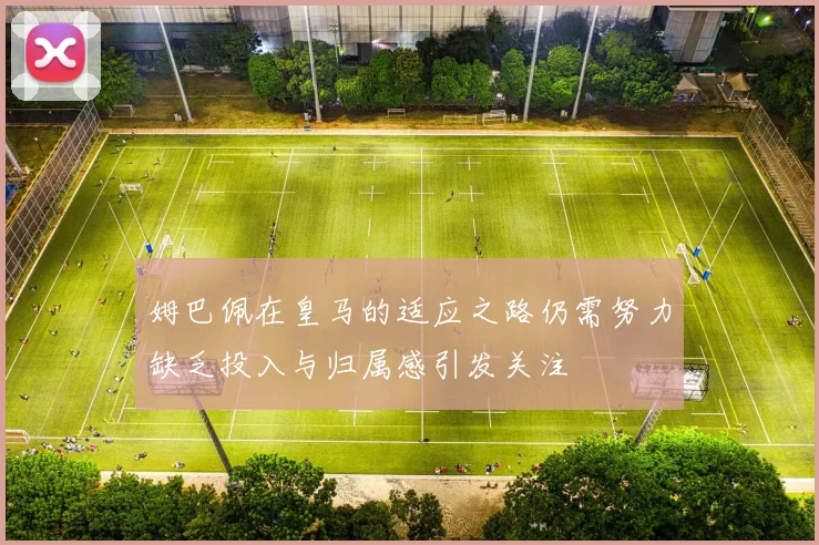 姆巴佩在皇马的适应之路仍需努力缺乏投入与归属感引发关注