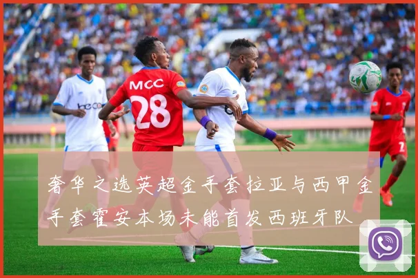 奢华之选英超金手套拉亚与西甲金手套霍安本场未能首发西班牙队
