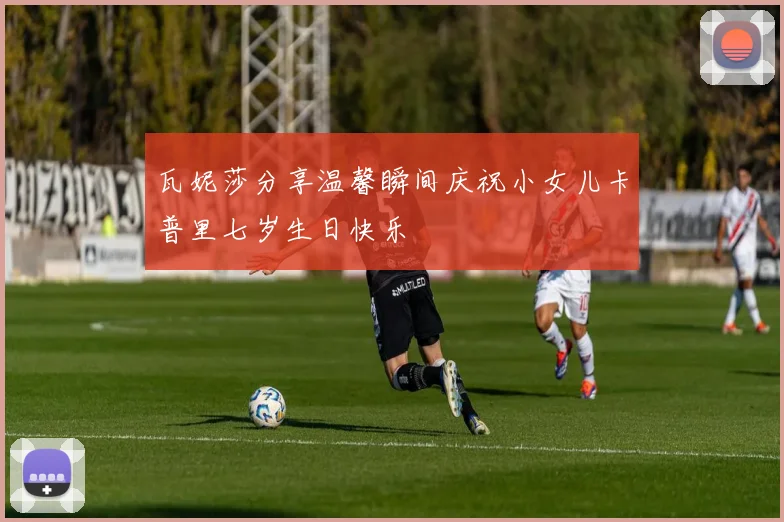 瓦妮莎分享温馨瞬间庆祝小女儿卡普里七岁生日快乐