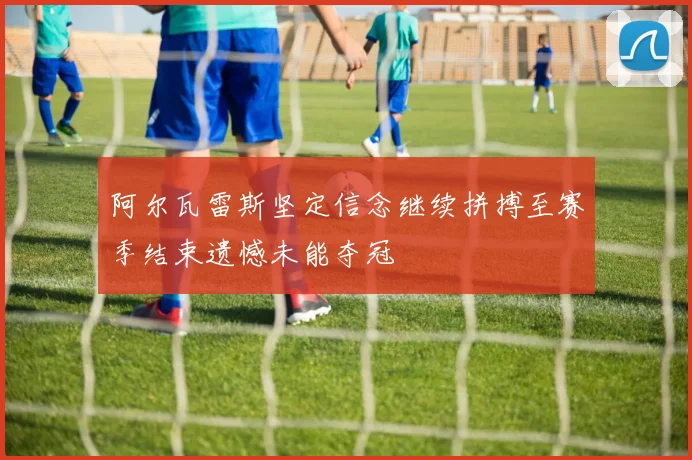 阿尔瓦雷斯坚定信念继续拼搏至赛季结束遗憾未能夺冠