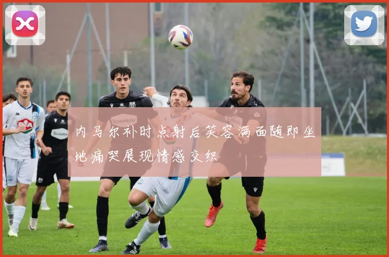 内马尔补时点射后笑容满面随即坐地痛哭展现情感交织