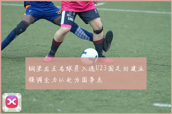 铜梁龙五名球员入选U23国足刘建业强调全力以赴为国争光