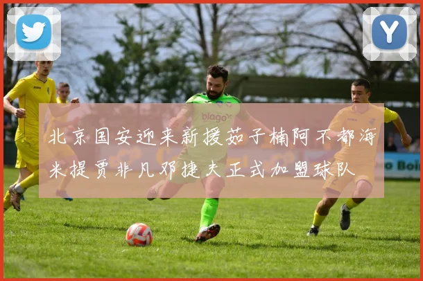 北京国安迎来新援茹子楠阿不都海米提贾非凡邓捷夫正式加盟球队