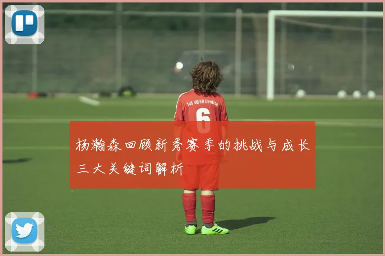 杨瀚森回顾新秀赛季的挑战与成长三大关键词解析