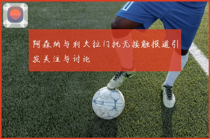 阿森纳与利夫拉门托无接触报道引发关注与讨论