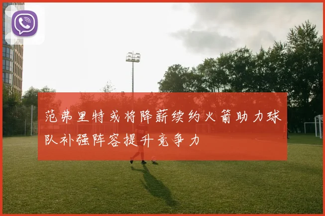范弗里特或将降薪续约火箭助力球队补强阵容提升竞争力