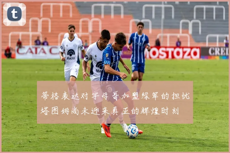 蒂格表达对字母哥加盟绿军的担忧塔图姆尚未迎来真正的辉煌时刻