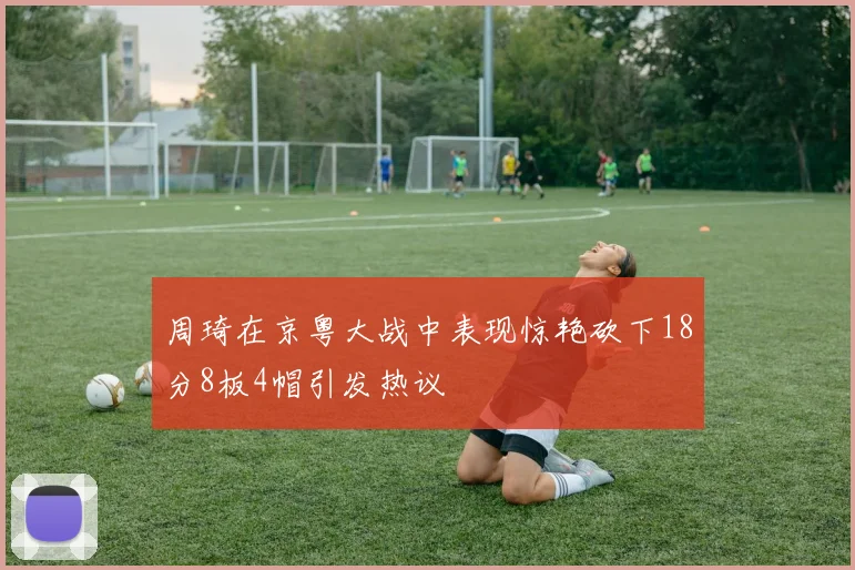 周琦在京粤大战中表现惊艳砍下18分8板4帽引发热议
