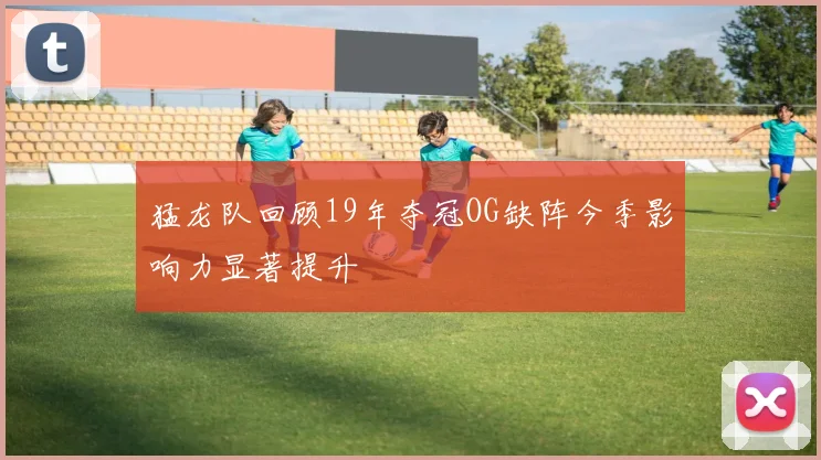 猛龙队回顾19年夺冠OG缺阵今季影响力显著提升