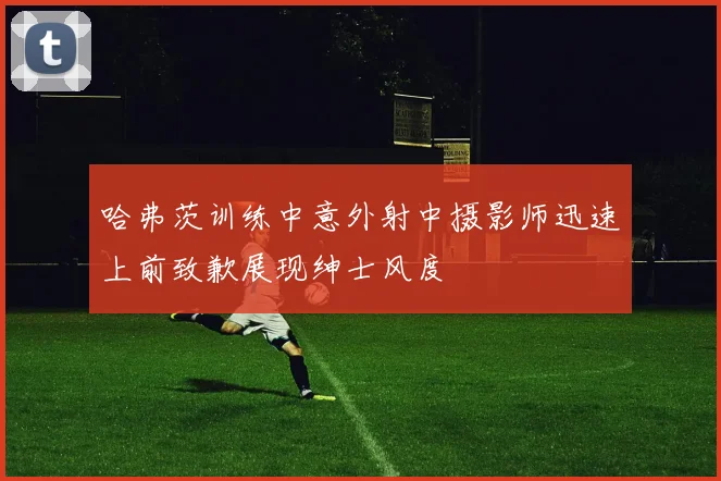 哈弗茨训练中意外射中摄影师迅速上前致歉展现绅士风度