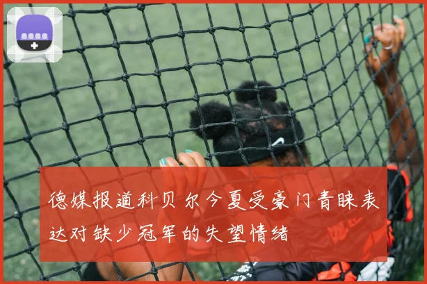 德媒报道科贝尔今夏受豪门青睐表达对缺少冠军的失望情绪