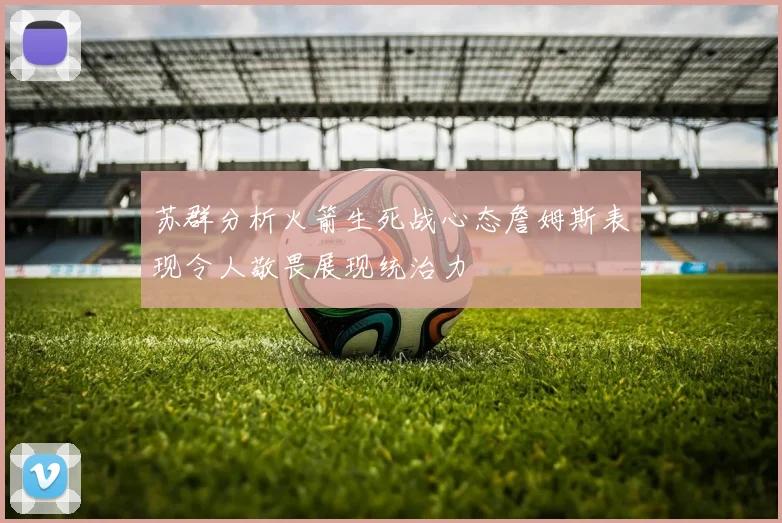 苏群分析火箭生死战心态詹姆斯表现令人敬畏展现统治力
